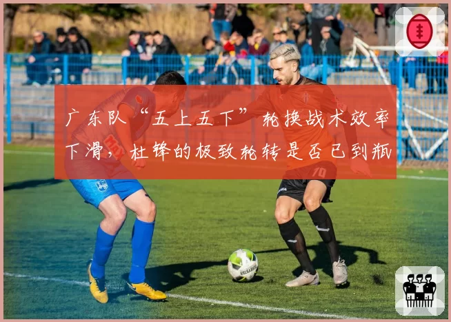 广东队“五上五下”轮换战术效率下滑,杜锋的极致轮转是否已到瓶颈?