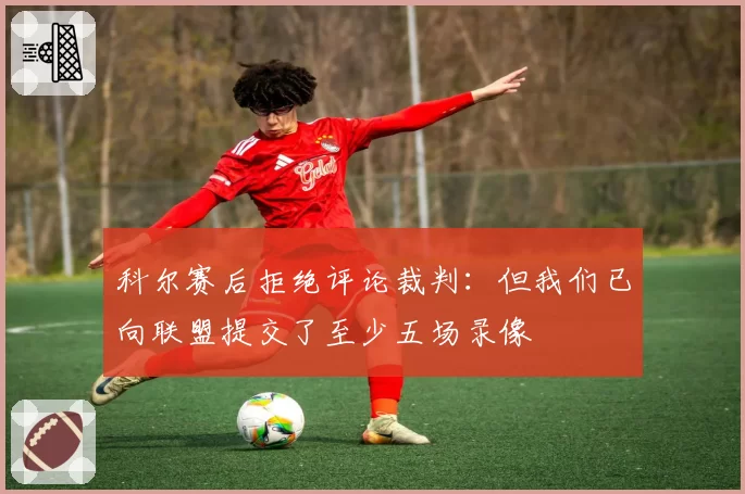科尔赛后拒绝评论裁判：但我们已向联盟提交了至少五场录像