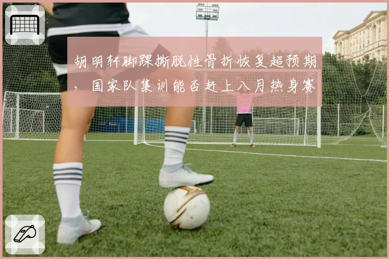 胡明轩脚踝撕脱性骨折恢复超预期,国家队集训能否赶上八月热身赛?
