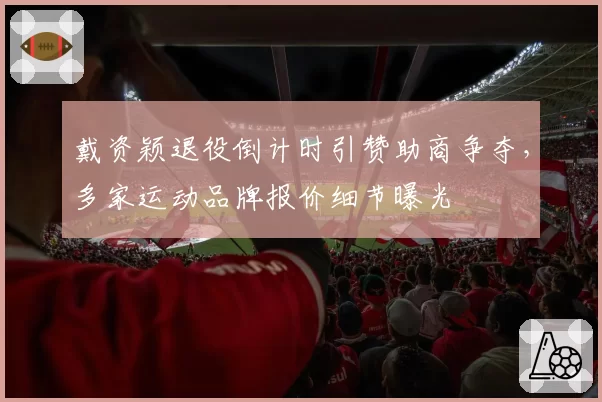 戴资颖退役倒计时引赞助商争夺,多家运动品牌报价细节曝光