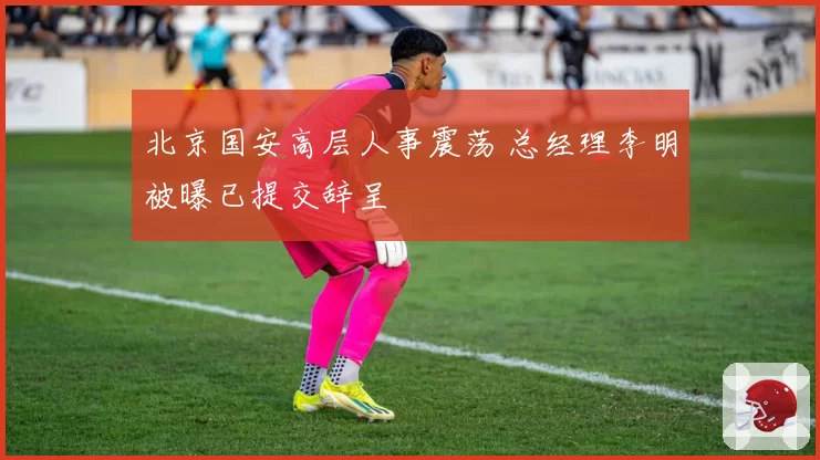 北京国安高层人事震荡 总经理李明被曝已提交辞呈