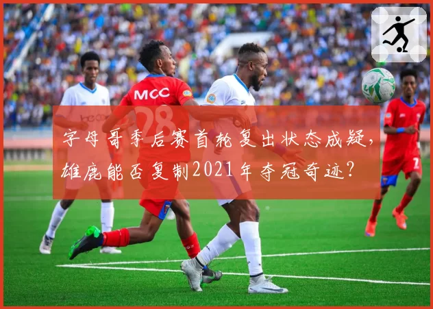 字母哥季后赛首轮复出状态成疑，雄鹿能否复制2021年夺冠奇迹？