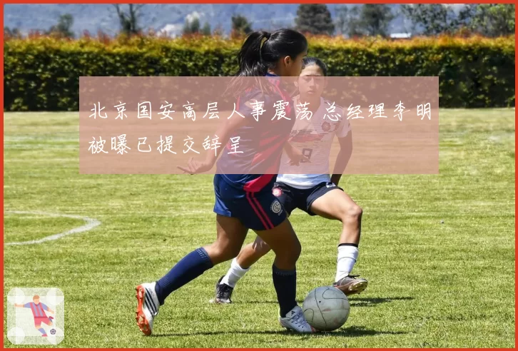 北京国安高层人事震荡 总经理李明被曝已提交辞呈