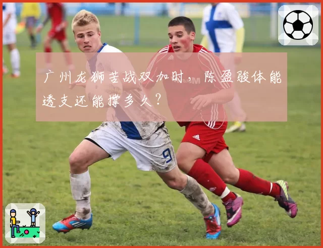 广州龙狮苦战双加时，陈盈骏体能透支还能撑多久？