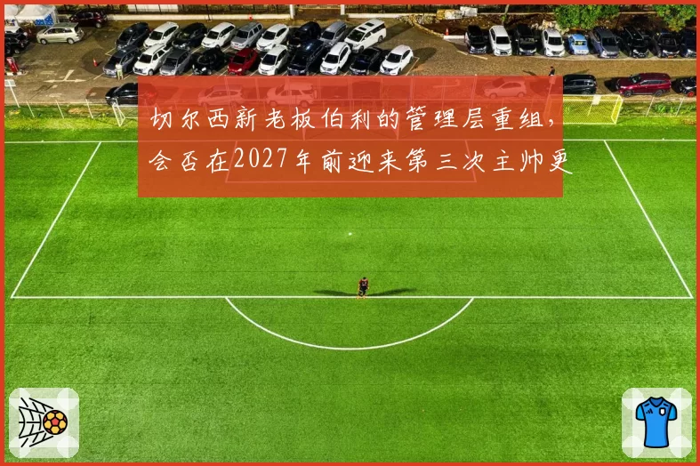 切尔西新老板伯利的管理层重组，会否在2027年前迎来第三次主帅更迭