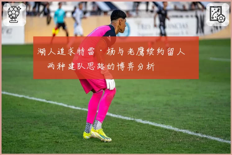 湖人追求特雷·杨与老鹰续约留人，两种建队思路的博弈分析