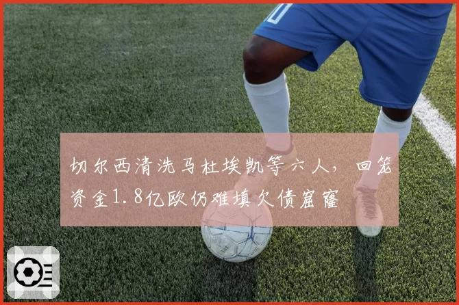 切尔西清洗马杜埃凯等六人,回笼资金1.8亿欧仍难填欠债窟窿